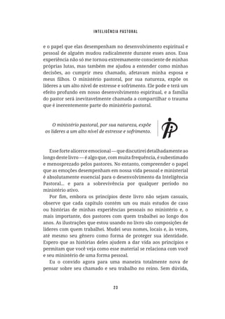 Inteligência Pastoral
23
e o papel que elas desempenham no desenvolvimento espiritual e
pessoal de alguém mudou radicalmente durante esses anos. Essa
experiência não só me tornou extremamente consciente de minhas
próprias lutas, mas também me ajudou a entender como minhas
decisões, ao cumprir meu chamado, afetavam minha esposa e
líderes a um alto nível de estresse e sofrimento. Ele pode e terá um
efeito profundo em nosso desenvolvimento espiritual, e a família
do pastor será inevitavelmente chamada a compartilhar o trauma
que é inerentemente parte do ministério pastoral.
Essefortealicerceemocional—quediscutireidetalhadamenteao
longo deste livro — é algo que, com muita frequência, é subestimado
e menosprezado pelos pastores. No entanto, compreender o papel
que as emoções desempenham em nossa vida pessoal e ministerial
é absolutamente essencial para o desenvolvimento da Inteligência
Pastoral... e para a sobrevivência por qualquer período no
ministério ativo.
observe que cada capítulo contém um ou mais estudos de caso
ou histórias de minhas experiências pessoais no ministério e, o
mais importante, dos pastores com quem trabalhei ao longo dos
anos. As ilustrações que estou usando no livro são composições de
líderes com quem trabalhei. Mudei seus nomes, locais e, às vezes,
até mesmo seu gênero como forma de proteger sua identidade.
Espero que as histórias deles ajudem a dar vida aos princípios e
permitam que você veja como esse material se relaciona com você
e seu ministério de uma forma pessoal.
Eu o convido agora para uma maneira totalmente nova de
pensar sobre seu chamado e seu trabalho no reino. Sem dúvida,
 