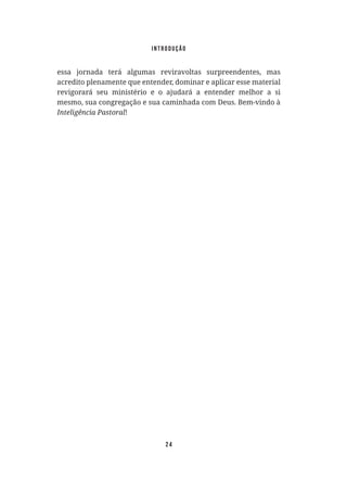 24
essa jornada terá algumas reviravoltas surpreendentes, mas
acredito plenamente que entender, dominar e aplicar esse material
revigorará seu ministério e o ajudará a entender melhor a si
mesmo, sua congregação e sua caminhada com Deus. Bem-vindo à
Inteligência Pastoral!
introdução
 