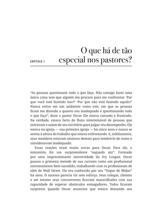 O que há de tão
especial nos pastores?
“As pessoas questionam tudo o que faço. Não consigo fazer uma
única coisa sem que alguém me procure para me confrontar. ‘Por
que você está fazendo isso?’ ‘Por que não está fazendo aquilo?’
Nunca estive em um ambiente como este, em que as pessoas
o que faço”, disse o pastor Oscar. Ele estava cansado e frustrado.
entravam e saíam de seu escritório para julgar seu desempenho. Ele
estava na igreja — sua primeira igreja — há cinco anos e nunca se
sentiu à altura do trabalho que estava enfrentando. E, infelizmente,
seus membros estavam ansiosos demais para lembrá-lo de como o
consideravam inadequado.
Essas reações eram muito novas para Oscar. Para ele, o
ministério foi um surpreendente “segundo ato”. Formado
elite de Wall Street. Ele era conhecido por seu “Toque de Midas”
há anos. O sucesso parecia vir sem esforço. Seus colegas, clientes
surpresos quando Oscar anunciou que estava deixando seu
Capítulo 1
 