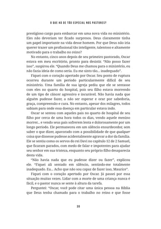 30
prestigioso cargo para embarcar em uma nova vida no ministério.
um papel importante na vida desse homem. Por que Deus não iria
motivado para o trabalho no reino?
No entanto, cinco anos depois de seu primeiro pastorado, Oscar
estava em meu escritório, pronto para desistir. “Não posso fazer
isso”, suspirou ele. “Quando Deus me chamou para o ministério, eu
não fazia ideia de como seria. Eu me sinto tão... inadequado”.
Fiquei com o coração apertado por Oscar. Seu ponto de ruptura
ocorreu durante um período particularmente difícil de seu
ministério. Uma família de sua igreja pediu que ele se sentasse
de um tipo de câncer agressivo e incurável. Não havia nada que
alguém pudesse fazer, a não ser esperar e orar por sabedoria,
graça, compreensão e cura. No entanto, apesar dos milagres, todos
sabiam para onde essa doença em particular estava indo.
Oscar se sentou com aqueles pais no quarto de hospital de seu
morrer... e vendo seus pais sofrerem lenta e dolorosamente por um
longo período. Ele permaneceu em um silêncio ensurdecedor, sem
saber o que dizer, apavorado com a possibilidade de que
coisa que dissesse pudesse acidentalmente agravar a dor da família.
Ele se sentiu como os servos do rei Davi no capítulo 12 de 2 Samuel,
desta vida.
“Não havia nada que eu pudesse dizer ou fazer”, explicou
ele. “Fiquei ali sentado em silêncio, sentindo-me totalmente
inadequado. Eu... Acho que não sou capaz de fazer isso, Maurice”.
Fiquei com o coração apertado por Oscar. Já passei por essa
situação muitas vezes. Lidar com a morte de uma criança nunca é
fácil, e o pastor nunca se sente à altura da tarefa.
Perguntei: “Oscar, você pode citar uma única pessoa na Bíblia
que Deus tenha chamado para o trabalho no reino e que fosse
o que há de tão especial nos pastores?
 