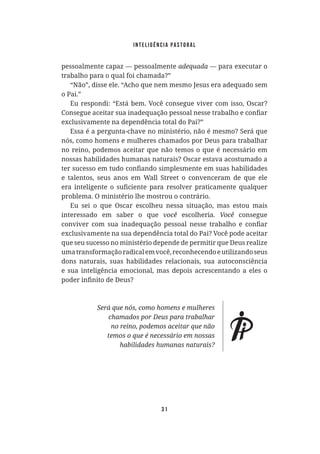 Inteligência Pastoral
31
pessoalmente capaz — pessoalmente — para executar o
trabalho para o qual foi chamada?”
“Não”, disse ele. “Acho que nem mesmo Jesus era adequado sem
o Pai.”
Eu respondi: “Está bem. Você consegue viver com isso, Oscar?
exclusivamente na dependência total do Pai?”
Essa é a pergunta-chave no ministério, não é mesmo? Será que
nós, como homens e mulheres chamados por Deus para trabalhar
no reino, podemos aceitar que não temos o que é necessário em
nossas habilidades humanas naturais? Oscar estava acostumado a
e talentos, seus anos em Wall Street o convenceram de que ele
problema. O ministério lhe mostrou o contrário.
Eu sei o que Oscar escolheu nessa situação, mas estou mais
interessado em saber o que você escolheria. consegue
exclusivamente na sua dependência total do Pai? Você pode aceitar
que seu sucesso no ministério depende de permitir que Deus realize
umatransformaçãoradicalemvocê,reconhecendoeutilizandoseus
dons naturais, suas habilidades relacionais, sua autoconsciência
e sua inteligência emocional, mas depois acrescentando a eles o
 