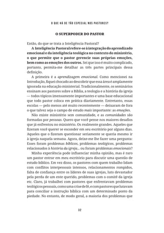 32
O SUPERPODER DO PASTOR
Então, do que se trata a Inteligência Pastoral?
A Inteligência Pastoralrefere-seàintegraçãodoaprendizado
emocional e da inteligência teológica no contexto do ministério,
o que permite que o pastor gerencie suas próprias emoções,
bem como as emoções dos outros. Sei que isso é muito complicado,
portanto, permita-me detalhar as três partes principais dessa
A primeira é a . Como mencionei na
ignorada na educação ministerial. Tradicionalmente, os seminários
ensinam aos pastores sobre a Bíblia, a teologia e a história da igreja
— todos tópicos imensamente importantes e uma base educacional
que todo pastor coloca em prática diariamente. Entretanto, essas
escolas — pelo menos até muito recentemente — deixaram de fora
o que talvez seja o campo de estudo importante: as .
Não existe ministério sem comunidade, e as são
formadas por
que já enfrentou no ministério. Os realmente grandes. Aqueles que
à igreja naquela semana. Agora, deixe-me lhe fazer uma pergunta:
Esses foram problemas , problemas , problemas
relacionados à ... ou foram problemas ?
um pastor entrar em meu escritório para discutir uma questão de
estudo bíblico. Em vez disso, os pastores com quem trabalho lidam
pela perda de um ente querido, problemas com o comitê da igreja
etc. Claro, já trabalhei com pastores que enfrentavam problemas
teológicospessoais,comoumacrisedefé,ecompastoresquelutavam
para conciliar a instrução bíblica com um determinado ponto da
piedade. No entanto, de modo geral, a maioria dos problemas que
o que há de tão especial nos pastores?
 