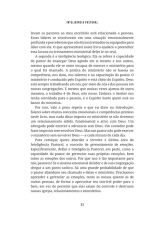 Inteligência Pastoral
33
levam os pastores ao meu escritório está relacionada a pessoas.
Esses líderes se envolveram em uma situação emocionalmente
profunda e perceberam que não foram treinados ou equipados para
lidar com ela. O que apresentarei neste livro ajudará a preencher
essa lacuna no treinamento ministerial deles (e no seu).
A segunda é a . Ela se refere à capacidade
do pastor de enxergar Deus agindo em si mesmo e nos outros,
mesmo quando ele se sente incapaz de exercer o ministério para
o qual foi chamado. A prática do ministério não se baseia na
competência, nos dons, nos talentos e na capacitação do pastor. O
ministério é conduzido pelo Espírito e está cheio do Espírito. Deus
está sempre trabalhando em nós, por meio de nós e das pessoas em
nossas congregações. E mesmo que muitas vezes ajamos de outra
maneira, o trabalho é de , não nosso. Embora o Senhor nos
tenha convidado para o passeio, é o Espírito Santo quem está no
banco do motorista.
Por isso, vale a pena repetir o que eu disse na Introdução:
falarei sobre muitos conceitos emocionais e competências práticas
neste livro, mas nada disso importa no ministério se não tivermos
um relacionamento sólido, fundamental e ativo com Deus. Um
advogado pode exercer a advocacia sem Deus. Um contador pode
fazer impostos sem envolver Deus. Mas um pastor não pode exercer
o ministério sem envolver Deus — a cada minuto de cada dia.
Para começar, quero abordar a terceira e última área da
Inteligência Pastoral, o conceito de
capacidade do pastor de gerenciar suas próprias emoções, bem
como as emoções dos outros. Por que isso é tão importante para
nós, pastores? Se o sistema emocional do líder e de sua congregação
chegar a um ponto caótico, há uma grande probabilidade de que
o pastor abandone seu chamado e deixe o ministério. Precisamos
aprender a gerenciar as emoções, tanto as nossas quanto as de
outras pessoas, de forma a aproveitar seu incrível poder para o
bem, em vez de permitir que elas saiam do controle e destruam
nossas igrejas, relacionamentos e ministérios.
 