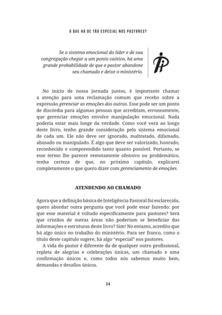 34
No início de nossa jornada juntos, é importante chamar
a atenção para uma reclamação comum que recebo sobre a
expressão . Esse pode ser um ponto
de discórdia para algumas pessoas que acreditam, erroneamente,
que gerenciar emoções envolve manipulação emocional. Nada
poderia estar mais longe da verdade. Como você verá ao longo
deste livro, tenho grande consideração pelo sistema emocional
de cada um. Ele não deve ser ignorado, maltratado, difamado,
abusado ou manipulado. É algo que deve ser valorizado, honrado,
reconhecido e compreendido tanto quanto possível. Portanto, se
esse termo lhe parecer remotamente ofensivo ou problemático,
tenha certeza de que, no próximo capítulo, explicarei
completamente o que quero dizer com .
ATENDENDO AO CHAMADO
quero abordar outra pergunta que você pode estar fazendo: por
informações e estruturas deste livro? Sim! No entanto, acredito que
há algo único no trabalho do ministério. Para ser franco, como o
título deste capítulo sugere, há algo “especial” nos pastores.
repleta de alegrias e celebrações únicas, um chamado e uma
o que há de tão especial nos pastores?
 