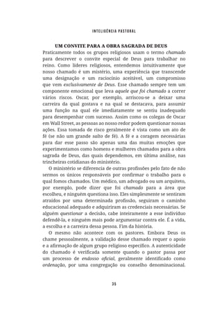 Inteligência Pastoral
35
UM CONVITE PARA A OBRA SAGRADA DE DEUS
Praticamente todos os grupos religiosos usam o termo
para descrever o convite especial de Deus para trabalhar no
reino. Como líderes religiosos, entendemos intuitivamente que
nosso chamado é um mistério, uma experiência que transcende
uma designação e um raciocínio aceitável, um compromisso
que vem . Esse chamado sempre tem um
componente emocional que leva a correr
vários riscos. Oscar, por exemplo, arriscou-se a deixar uma
carreira da qual gostava e na qual se destacava, para assumir
uma função na qual ele imediatamente se sentiu inadequado
para desempenhar com sucesso. Assim como os colegas de Oscar
em Wall Street, as pessoas ao nosso redor podem questionar nossas
ações. Essa tomada de risco geralmente é vista como um ato de
fé (se não um grande salto de fé). A fé e a coragem necessárias
para dar esse passo são apenas uma das muitas emoções que
experimentamos como homens e mulheres chamados para a obra
sagrada de Deus, das quais dependemos, em última análise, nas
trincheiras cotidianas do ministério.
qual fomos chamados. Um médico, um advogado ou um arquiteto,
por exemplo, pode dizer que foi para a área que
escolheu, e ninguém questiona isso. Eles simplesmente se sentiram
educacional adequado e adquiriram as credenciais necessárias. Se
alguém a decisão, cabe inteiramente a esse indivíduo
defendê-la, e ninguém mais pode argumentar contra ele. É a vida,
a escolha e a carreira dessa pessoa. Fim da história.
O mesmo não acontece com os pastores. Embora Deus os
chame pessoalmente, a validação desse chamado requer o apoio
um processo de
, por uma congregação ou conselho denominacional.
 