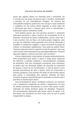 36
é cercado por um grupo de pessoas que o avaliará, examinando
a precisão de seu entendimento teológico. Na maioria das
comunidades religiosas, pode levar anos até que o corpo credencie
ordenando-o para o ministério cristão.
Você poderia pensar que esse processo proativo e altamente
relacional garantiria o apoio contínuo da comunidade de fé ao
chamado vocacional do pastor. Infelizmente, muitas vezes não é
o que acontece. Em vez disso, em muitos grupos religiosos, uma
recebido as credenciais exigidas, o apoio necessário do grupo de
endosso se desintegra rapidamente. Suas palavras podem dizer:
“Estamos aqui para amá-lo e apoiá-lo no que for preciso”, mas suas
ações muitas vezes transmitem uma mensagem diferente: “Estamos
Poucas organizações, sejam igrejas ou grupos denominacionais,
estão preparadas para apoiar o pastor a longo prazo enquanto
ele enfrenta o caminho complexo e emocionalmente carregado
do ministério. Elas não conseguem reconhecer, nem comunicar
foi apenas o início de seu envolvimento. A vida do pastor é uma
jornada interminável de altos e baixos, cheia de reviravoltas e
terrenos perigosos. Essa jornada não pode ser percorrida apenas
pelo pastor; a comunidade deve
constante de graça e permitindo que os chamados se tornem tudo o
que Deus os chamou para serem.
Essa necessidade de apoio e validação contínuos, em contraste
com o surgimento inesperado de críticas e julgamentos, foi uma
de minhas primeiras descobertas ao servir como pastor recém-
ordenado em minha primeira igreja em Memphis, Tennessee.
Fui extremamente abençoado pelo pastor sênior da igreja, o Dr.
compreender na época.
o que há de tão especial nos pastores?
 