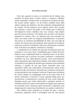Inteligência Pastoral
37
membra da igreja bateu à porta, entrou e começou a difamar
minha reputação. Consigo sentir as emoções do ocorrido até hoje.
adotivo apenas por dinheiro e de não cuidarmos adequadamente
da criança. Foi tão doloroso ouvir alguém atacar meu coração
investigassem nossos cuidados com essa criança. Logo depois
enquanto eu chorava. Ele e eu sabíamos que essa acusação era
falsa, mas ainda assim me magoou profundamente. Os pastores
têm pouca ou nenhuma possibilidade de lidar com esse tipo de
ataque. Há muito pouco que podemos fazer quando um incidente
como esse acontece. Se falarmos sobre isso, manteremos a história
estimular a usar meus dons e habilidades para o Reino de Deus.
acreditem em nós, especialmente porque, como provavelmente
todos aprendemos por experiência própria, nem todos acreditam.
enfrenta, e aqueles de nós que foram chamados para esse
ministério sabem que enfrentarão constantemente coisas muito
maiores do que nós mesmos. Passamos por momentos emocionais
em que pensamos não conseguir continuar. O apoio que recebemos
de nossos colegas, da congregação local ou de nossa rede de fé
nesses momentos é essencial. É nosso segundo fôlego para nos
levantarmos e continuarmos a jornada de viver nosso chamado.
Qualquer pessoa que tenha sobrevivido a qualquer período no
ministério pode dar muitos testemunhos de alguém que apareceu
no momento certo e forneceu apoio emocional e espiritual, uma
empatia gentil e amável que literalmente nos ajudou a sobreviver.
Não conheço outra ocupação ou vocação em que o estresse
emocional, espiritual, físico e psicológico seja tão real quanto
 