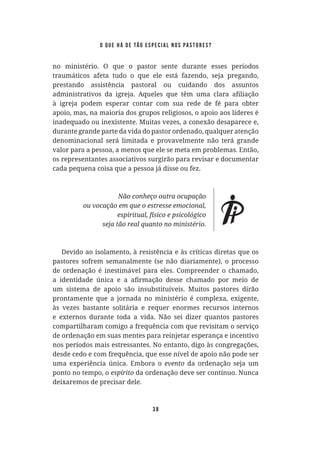 38
no ministério. O que o pastor sente durante esses períodos
traumáticos afeta tudo o que ele está fazendo, seja pregando,
prestando assistência pastoral ou cuidando dos assuntos
à igreja podem esperar contar com sua rede de fé para obter
apoio, mas, na maioria dos grupos religiosos, o apoio aos líderes é
inadequado ou inexistente. Muitas vezes, a conexão desaparece e,
durante grande parte da vida do pastor ordenado, qualquer atenção
denominacional será limitada e provavelmente não terá grande
valor para a pessoa, a menos que ele se meta em problemas. Então,
os representantes associativos surgirão para revisar e documentar
cada pequena coisa que a pessoa já disse ou fez.
Devido ao isolamento, à resistência e às críticas diretas que os
pastores sofrem semanalmente (se não diariamente), o processo
de ordenação é inestimável para eles. Compreender o chamado,
um sistema de apoio são insubstituíveis. Muitos pastores dirão
prontamente que a jornada no ministério é complexa, exigente,
às vezes bastante solitária e requer enormes recursos internos
e externos durante toda a vida. Não sei dizer quantos pastores
compartilharam comigo a frequência com que revisitam o serviço
de ordenação em suas mentes para reinjetar esperança e incentivo
nos períodos mais estressantes. No entanto, digo às congregações,
desde cedo e com frequência, que esse nível de apoio não pode ser
uma experiência única. Embora o evento da ordenação seja um
ponto no tempo, o da ordenação deve ser contínuo. Nunca
deixaremos de precisar dele.
o que há de tão especial nos pastores?
 