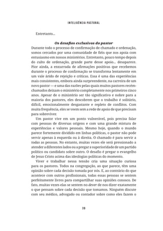 Inteligência Pastoral
39
Entretanto...
entusiasmo em nossos ministérios. Entretanto, pouco tempo depois
do culto de ordenação, grande parte desse apoio... desaparece.
um vale árido de rejeição e críticas. Essa é uma das experiências
mais consistentes, embora ainda surpreendente, na carreira de um
novo pastor — e uma das razões pelas quais muitos pastores recém-
chamados deixam o ministério completamente nos primeiros cinco
maioria dos pastores, eles descobrem que o trabalho é solitário,
muita frequência, eles se veem sem a rede de apoio de que precisam
para sobreviver.
Um pastor vive em um ponto vulnerável, pois precisa falar
com pessoas de diversas origens e com uma grande mistura de
experiências e valores pessoais. Mesmo hoje, quando o mundo
parece fortemente dividido em linhas políticas, o pastor não pode
servir apenas à esquerda ou à direita. O chamado é para servir a
todas as pessoas. No entanto, muitas vezes ele será pressionado a
atenderadiferentesladosouapregarasuperioridadedeumpartido
de Jesus Cristo acima das ideologias políticas do momento.
Viver e trabalhar nessa tensão cria uma situação curiosa
para os pastores. Todos na congregação, ao que parece, têm uma
opinião sobre cada decisão tomada por nós. E, ao contrário do que
perfeitamente livres para compartilhar suas opiniões conosco. De
fato, muitas vezes elas se sentem no dever de nos dizer exatamente
o que pensam sobre cada decisão que tomamos. Ninguém discute
com seu médico, advogado ou contador sobre como eles fazem o
 