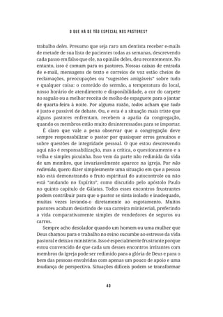 40
trabalho deles. Presumo que seja raro um dentista receber e-mails
de metade de sua lista de pacientes todas as semanas, descrevendo
cada passo em falso que ele, na opinião deles, deu recentemente. No
entanto, isso é comum para os pastores. Nossas caixas de entrada
de e-mail, mensagens de texto e correios de voz estão cheios de
reclamações, preocupações ou “sugestões amigáveis” sobre tudo
e qualquer coisa: o conteúdo do sermão, a temperatura do local,
nosso horário de atendimento e disponibilidade, a cor do carpete
no saguão ou a melhor receita de molho de espaguete para o jantar
de quarta-feira à noite. Por alguma razão, todos acham que
é justo e passível de debate. Ou, e esta é a situação mais triste que
alguns pastores enfrentam, recebem a apatia da congregação,
quando os membros estão muito desinteressados para se importar.
É claro que vale a pena observar que a congregação deve
sempre responsabilizar o pastor por quaisquer erros genuínos e
sobre questões de integridade pessoal. O que estou descrevendo
aqui não é responsabilização, mas a crítica, o questionamento e a
velha e simples picuinha. Isso vem da parte não redimida da vida
de um membro, que invariavelmente aparece na igreja. Por
, quero dizer simplesmente uma situação em que a pessoa
não está demonstrando o fruto espiritual do autocontrole ou não
está “andando no Espírito”, como discutido pelo apóstolo Paulo
no quinto capítulo de Gálatas. Todos esses encontros frustrantes
podem contribuir para que o pastor se sinta isolado e inadequado,
muitas vezes levando-o diretamente ao esgotamento. Muitos
pastores acabam desistindo de sua carreira ministerial, preferindo
a vida comparativamente simples de vendedores de seguros ou
carros.
Sempre acho desolador quando um homem ou uma mulher que
Deus chamou para o trabalho no reino sucumbe ao estresse da vida
pastoral e deixa o ministério. Isso é especialmente frustrante porque
estou convencido de que cada um desses encontros irritantes com
membros da igreja pode ser redimido para a glória de Deus e para o
bem das pessoas envolvidas com apenas um pouco de apoio e uma
mudança de perspectiva. Situações difíceis podem se transformar
o que há de tão especial nos pastores?
 