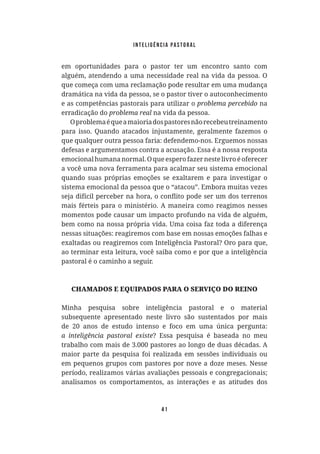 Inteligência Pastoral
41
em oportunidades para o pastor ter um encontro santo com
alguém, atendendo a uma necessidade real na vida da pessoa. O
que começa com uma reclamação pode resultar em uma mudança
dramática na vida da pessoa, se o pastor tiver o autoconhecimento
e as competências pastorais para utilizar o na
erradicação do na vida da pessoa.
Oproblemaéqueamaioriadospastoresnãorecebeutreinamento
para isso. Quando atacados injustamente, geralmente fazemos o
que qualquer outra pessoa faria: defendemo-nos. Erguemos nossas
defesas e argumentamos contra a acusação. Essa é a nossa resposta
emocional humana normal. O que espero fazer neste livro é oferecer
a você uma nova ferramenta para acalmar seu sistema emocional
quando suas próprias emoções se exaltarem e para investigar o
sistema emocional da pessoa que o “atacou”. Embora muitas vezes
mais férteis para o ministério. A maneira como reagimos nesses
momentos pode causar um impacto profundo na vida de alguém,
bem como na nossa própria vida. Uma coisa faz toda a diferença
nessas situações: reagiremos com base em nossas emoções falhas e
exaltadas ou reagiremos com Inteligência Pastoral? Oro para que,
ao terminar esta leitura, você saiba como e por que a inteligência
pastoral é o caminho a seguir.
CHAMADOS E EQUIPADOS PARA O SERVIÇO DO REINO
Minha pesquisa sobre inteligência pastoral e o material
subsequente apresentado neste livro são sustentados por mais
de 20 anos de estudo intenso e foco em uma única pergunta:
? Essa pesquisa é baseada no meu
trabalho com mais de 3.000 pastores ao longo de duas décadas. A
maior parte da pesquisa foi realizada em sessões individuais ou
em pequenos grupos com pastores por nove a doze meses. Nesse
período, realizamos várias avaliações pessoais e congregacionais;
analisamos os comportamentos, as interações e as atitudes dos
 