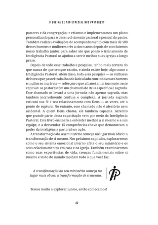 42
pastores e da congregação; e criamos e implementamos um plano
personalizado para o desenvolvimento pastoral e pessoal do pastor.
Também realizei avaliações de acompanhamento com mais de 500
desses homens e mulheres três a cinco anos depois de concluirmos
nosso trabalho juntos para saber até que ponto o treinamento de
Inteligência Pastoral os ajudou a servir melhor suas igrejas a longo
prazo.
Depois de todo esse trabalho e pesquisa, tenho mais certeza do
que nunca de que sempre existiu, e ainda existe hoje, algo como a
Inteligência Pastoral. Além disso, toda essa pesquisa — as milhares
de horas que passei trabalhando lado a lado com todos esses homens
Esse chamado os levará a uma jornada não apenas sagrada, mas
também incrivelmente confusa e complexa. A jornada sagrada
esticará sua fé e seu relacionamento com Deus — às vezes, até o
ponto de ruptura. No entanto, esse chamado não é aleatório nem
acidental. A quem Deus chama, ele também capacita. Acredito
que grande parte dessa capacitação vem por meio da Inteligência
Pastoral. Este livro ensinará a entender melhor a si mesmo e a sua
equipe, e a desvendar 15 competências-chave que demonstram o
poder da inteligência pastoral em ação.
A transformação do seu ministério começa no lugar mais óbvio: a
transformação de si mesmo. Nos próximos capítulos, exploraremos
como o seu sistema emocional interno afeta o seu ministério e os
seus relacionamentos em casa e na igreja. Também examinaremos
como suas experiências de vida, crenças fundamentais sobre si
mesmo e visão de mundo moldam tudo o que você faz.
Temos muito a explorar juntos, então comecemos!
o que há de tão especial nos pastores?
 