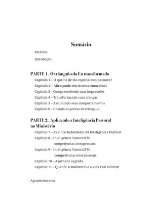 Sumário
Prefácio
Introdução
PARTE 1 . O triângulo do Eu transformado
Capítulo 1 – O que há de tão especial nos pastores?
Capítulo 2 – Abraçando seu sistema emocional
Capítulo 3 – Compreendendo suas impressões
Capítulo 4 – Transformando suas crenças
Capítulo 5 – Assumindo seus comportamentos
Capítulo 6 – Unindo as pontas do triângulo
PARTE 2 . Aplicando a Inteligência Pastoral
no Ministério
Capítulo 7 – As cinco habilidades da Inteligência Pastoral
Capítulo 8 – Inteligência PastoralTM:
competências intrapessoais
Capítulo 9 – Inteligência PastoralTM:
competências interpessoais
Capítulo 10 – A jornada sagrada
Capítulo 11 – Quando o ministério e a vida real colidem
Agradecimentos
 
