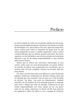 Prefácio
Eu tinha acabado de voltar de um período sabático de três meses.
Estava cansado depois de plantar e pastorear uma igreja no coração
de Washington, D.C., pelos últimos oito anos. Após esse tempo fora,
estava ansioso para voltar ao ministério da igreja local. Eu não
à minha liderança que eu sofreria quando retornasse. Nos meses
seguintes, eu teria de dedicar uma enorme energia emocional para
discernir o que era de minha responsabilidade e o que estavam
além do meu alcance.
Mesmo que as críticas não estivessem relacionadas ao meu
caráter, ainda assim me senti desmoralizado. Eu queria desistir.
As pressões de liderar uma organização em crescimento, que se
tornava cada vez mais complexa, estavam me levando além dos
meus limites.
Em meio a um dos meus dias mais difíceis ao voltar do período
sabático, lembro-me vividamente de Maurice Graham (meu pai)
me dizendo que meu chamado “não era para ser o CEO da Igreja
do Distrito”. Ele disse: “isso seria um rebaixamento”. Naquele
momento, ele me lembrou do meu chamado pastoral. O chamado
para servir e liderar por meio do exemplo. Lembrou-me de que
minha responsabilidade com nossa equipe era ser seu pastor
antes de seu amigo, supervisor ou diretor de RH. Suas palavras
me ajudaram a voltar aos trilhos e a ter a coragem de continuar
 