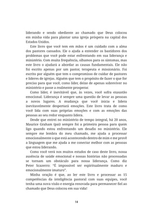 14
liderando e sendo obediente ao chamado que Deus colocou
em minha vida para plantar uma igreja próspera na capital dos
Estados Unidos.
Este livro que você tem em mãos é um cuidado com a alma
dos pastores cansados. Ele o ajuda a entender os bastidores dos
problemas que você pode estar enfrentando em sua liderança e
ministério. Com muita frequência, olhamos para os sintomas, mas
este livro o ajudará a abordar as causas fundamentais. Ele não
foi escrito apenas por um pastor, terapeuta e missionário. Foi
escrito por alguém que tem o compromisso de cuidar de pastores
e líderes de igrejas. Alguém que tem o propósito de fazer o que for
preciso para que você, como líder, deixe de apenas sobreviver no
ministério e passe a realmente prosperar.
Como líder, é inevitável que, às vezes, você sofra exaustão
emocional. Liderança é sempre uma questão de levar as pessoas
a novos lugares. A mudança que você inicia e lidera
inevitavelmente despertará emoções. Este livro trata de como
você lida com suas próprias emoções e com as emoções das
pessoas ao seu redor enquanto lidera.
Desde que entrei no ministério de tempo integral, há 20 anos,
Maurice Graham (pai) sempre foi a primeira pessoa para quem
sempre me lembra do meu chamado, me ajuda a processar
emocionalmente o que está acontecendo dentro de mim e me provê
a linguagem que me ajuda a me conectar melhor com as pessoas
que estou liderando.
Como você verá nos muitos estudos de caso deste livro, nossa
ausência de saúde emocional e nossas histórias não processadas
se tornam um obstáculo para nossa liderança. Como diz
Peter Scazerro: “É impossível ser espiritualmente maduro e
emocionalmente imaturo”.
Minha oração é que, ao ler este livro e processar as 15
competências da inteligência pastoral com suas equipes, você
chamado que Deus colocou em sua vida!
 