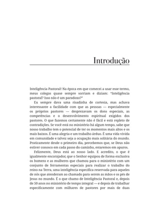 Introdução
Inteligência Pastoral! Na época em que comecei a usar esse termo,
meus colegas quase sempre sorriam e diziam: “Inteligência
pastoral? Isso não é um paradoxo?”
Eu sempre dava uma risadinha de cortesia, mas achava
interessante a facilidade com que as pessoas — especialmente
os próprios pastores — desprezavam os dons especiais, as
competências e o desenvolvimento espiritual exigidos dos
pastores. O que fazemos certamente não é fácil e está repleto de
contradições. Se você está no ministério há algum tempo, sabe que
nosso trabalho tem o potencial de ter os momentos mais altos e os
mais baixos. É uma alegria e um trabalho árduo. É uma vida vivida
em comunidade e talvez seja a ocupação mais solitária do mundo.
Praticamente desde o primeiro dia, percebemos que, se Deus não
estiver conosco em cada passo do caminho, estaremos em apuros.
Felizmente, Deus está ao nosso lado. E acredito, o que é
igualmente encorajador, que o Senhor equipou de forma exclusiva
os homens e as mulheres que chamou para o ministério com um
conjunto de ferramentas especiais para realizar o trabalho do
de nós que atenderam ao chamado para serem as mãos e os pés de
Jesus no mundo. É o que chamo de Inteligência Pastoral e, depois
de 50 anos no ministério de tempo integral — e depois de trabalhar
 