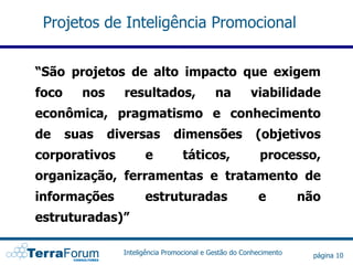 Projetos de Inteligência Promocional


“São projetos de alto impacto que exigem
foco     nos     resultados,                 na         viabilidade
econômica, pragmatismo e conhecimento
de     suas    diversas         dimensões                (objetivos
corporativos           e           táticos,                processo,
organização, ferramentas e tratamento de
informações            estruturadas                       e          não
estruturadas)”

                 Inteligência Promocional e Gestão do Conhecimento     página 10
 
