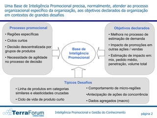 Uma Base de Inteligência Promocional precisa, normalmente, atender ao processo
organizacional específico da organização, aos objetivos declarados da organização
em contextos de grandes desafios


   Processo promocional                                                  Objetivos declarados
• Regiões específicas                                                • Melhora no processo de
                                                                     estimação de demanda
• Ciclos curtos
                                                                     • Impacto de promoções em
• Decisão descentralizada por
                                            Base de                  outras ações / vendas
grupos de produtos
                                          Inteligência
                                                                     • Estimação de impacto em:
• Necessidade de agilidade                Promocional
                                                                     mix, pedido médio,
no processo de decisão
                                                                     penetração, volume total




                                      Típicos Desafios
       • Linha de produtos em categorias             • Comportamento de micro-regiões
       similares e elasticidades cruzadas            •Antecipação de ações da concorrência
       • Ciclo de vida de produto curto              • Dados agregados (macro)


                                Inteligência Promocional e Gestão do Conhecimento       página 2
 