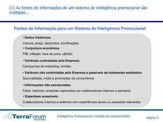(1) As fontes de informações de um sistema de inteligência promocional são
múltiplas...


  Fontes de Informação para um Sistema de Inteligência Promocional

       • Dados históricos:
       Volume, preço, descontos, bonificações
       • Conjuntura econômica
       PIB, inflação, taxa de juros, câmbio

       • Variáveis controladas pela Empresa:
       Campanhas de marketing, brindes
       • Variáveis não controladas pela Empresa e passíveis de tratamento estatístico:
       Sazonalidade, mídia e promoções da concorrência

       • Informações não estruturadas:
       Fatos, histórias, anedotas capturadas por colaboradores internos e parceiros
       • Expertises acessíveis:
       Colaboradores internos e externos com experiências atuais ou passadas relevantes



                               Inteligência Promocional e Gestão do Conhecimento          página 5
 