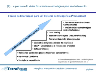 (2)... e precisam de várias ferramentas e abordagens para seu tratamento.



 Fontes de Informação para um Sistema de Inteligência Promocional

                                                                                  • Ferramentas de Gestão do
                                                                                  Conhecimento
                                                                                  • Tratamento de Informações
                                                         )*
                                                      x.                          não estruturadas
                                                   ro          • Data mining
                                              ( ap
                                          a                    • Estatística avançada (não paramétrica)
                                      m
                                s   te
                             Si                                • Ferramentas de BI disseminadas
                        do
                    o                         • Estatística simples: análises de regressão
                açã
            tic                               • OLAP – visualizações e referências cruzadas
         fis
    So                                        • Datawarehouse

            • Relatórios Gerênciais (dados históricos comparativos)

            • Relatórios Contábeis
            • Intuição e experiência                                       * Esta ordem representa mais a sofisticação da
                                                                           organização do que da ferramenta em si


                                                Inteligência Promocional e Gestão do Conhecimento               página 6
 