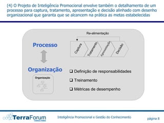 (4) O Projeto de Inteligência Promocional envolve também o detalhamento de um
processo para captura, tratamento, apresentação e decisão alinhado com desenho
organizacional que garanta que se alcancem na prática as metas estabelecidas



                                               Re-alimentação


             Processo




                                                                    ão
                                                       to
                                           a




                                                                               o
                                                                t aç
                                                     en
                                        tur




                                                                           is ã
                                                              sen
                                                  tam
                                         p




                                                                            c
                                      Ca




                                                                         De
                                                               re
                                               Tra


                                                            Ap
          Organização                  Definição de responsabilidades
              Organização
                                       Treinamento

                                       Métricas de desempenho




                            Inteligência Promocional e Gestão do Conhecimento      página 8
 