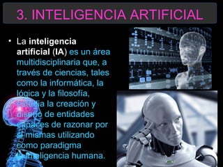 3. INTELIGENCIA ARTIFICIAL
• La inteligencia 
artificial (IA) es un área
multidisciplinaria que, a
través de ciencias, tales
como la informática, la
lógica y la filosofía,
estudia la creación y
diseño de entidades
capaces de razonar por
si mismas utilizando
como paradigma
la inteligencia humana.

 