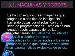 3.1. MÁQUINAS Y ROBOTS
• Se ha conseguido crear máquinas que
tengan un cierto tipo de inteligencia
haciendo cosas por sí solas, con una
serie de programaciones. También se han
creado robots capaces de realizar
distintas tareas. Actualmente, se intentan
construir o diseñar robots con
capacidades lo más parecidas a los seres
humanos, por lo que, cada vez adquieren
más características exclusivas de éstos.

 