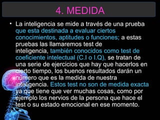 4. MEDIDA
• La inteligencia se mide a través de una prueba
que esta destinada a evaluar ciertos
conocimientos, aptitudes o funciones; a estas
pruebas las llamaremos test de
inteligencia, también conocidos como test de
coeficiente intelectual (C.I o I.Q), se tratan de
una serie de ejercicios que hay que hacerlos en
cierto tiempo, los buenos resultados darán un
número que es la medida de nuestra
inteligencia. Estos test no son de medida exacta
ya que tiene que ver muchas cosas, como por
ejemplo los nervios de la persona que hace el
test o su estado emocional en ese momento.

 