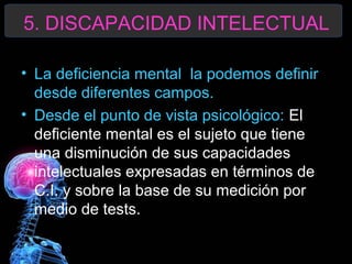 5. DISCAPACIDAD INTELECTUAL
• La deficiencia mental la podemos definir
desde diferentes campos.
• Desde el punto de vista psicológico: El
deficiente mental es el sujeto que tiene
una disminución de sus capacidades
intelectuales expresadas en términos de
C.I. y sobre la base de su medición por
medio de tests.

 