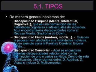 5.1. TIPOS
• De manera general hablamos de:
– Discapacidad Psíquica (Mental,Intelectual,
Cognitiva..), que es una disminución en las
habilidades cognitivas e intelectuales del individuo.
Aquí encontraríamos discapacidades como el
Retraso Mental, Síndrome de Down...
– Discapacidad Física (motora, motriz...). - Quienes
la padecen ven afectadas sus habilidades motrices.
Algún ejemplo sería la Parálisis Cerebral, Espina
Bífida....
– Discapacidad Sensorial. - Aquí se encuentran
aquellas discapacidades relacionadas con la
disminución de uno o varios sentidos. Dentro de esta
clasificación, diferenciamos entre: D. Auditiva, D.
Visual o incluso D. Multisensorial.

 