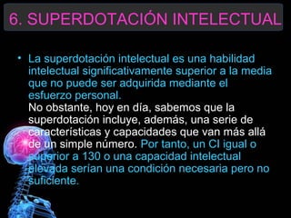 6. SUPERDOTACIÓN INTELECTUAL
• La superdotación intelectual es una habilidad
intelectual significativamente superior a la media
que no puede ser adquirida mediante el
esfuerzo personal.
No obstante, hoy en día, sabemos que la
superdotación incluye, además, una serie de
características y capacidades que van más allá
de un simple número. Por tanto, un CI igual o
superior a 130 o una capacidad intelectual
elevada serían una condición necesaria pero no
suficiente.

 