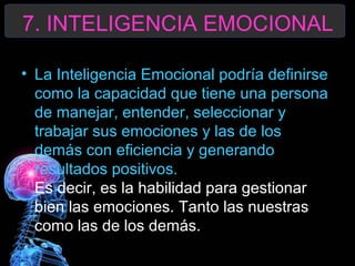 7. INTELIGENCIA EMOCIONAL
• La Inteligencia Emocional podría definirse
como la capacidad que tiene una persona
de manejar, entender, seleccionar y
trabajar sus emociones y las de los
demás con eficiencia y generando
resultados positivos.
Es decir, es la habilidad para gestionar
bien las emociones. Tanto las nuestras
como las de los demás.

 