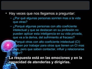 • Hay veces que nos llegamos a preguntar:
– ¿Por qué algunas personas sonríen mas a la vida
que otras?
– ¿Porqué algunas personas con alto coeficiente
intelectual y que se destacan en su profesión no
pueden aplicar esta inteligencia en su vida privada,
que va a la deriva, del sufrimiento al fracaso?
– ¿Porqué otras con alto coeficiente intelectual (CI)
acaban por trabajar para otras que tienen un CI mas
bajo, pero que saben contactar, influir y relacionarse
mejor?

• La respuesta está en las emociones y en la
capacidad de atenderlas y dirigirlas.

 