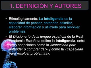 1. DEFINICIÓN Y AUTORES
• Etimológicamente: La inteligencia es la
capacidad de pensar, entender, asimilar,
elaborar información y utilizarla para resolver
problemas.
• El Diccionario de la lengua española de la Real
Academia Española define la inteligencia, entre
otras acepciones como la «capacidad para
entender o comprender» y como la «capacidad
para resolver problemas».

 