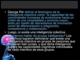 • George Pór definió el fenómeno de la
inteligencia colectiva como "la capacidad de las
comunidades humanas de evolucionar hacia un
orden de una complejidad y armonía mayor,
tanto por medio de mecanismos de innovación
como de diferenciación e integración,
competencia y colaboración.”
• Luego, sí existe una inteligencia colectiva.
• ¿Podemos hablar de grupos inteligentes? Los
científicos lograron demostrar que existe una
inteligencia colectiva en grupos de personas que
cooperan bien juntas, y que dicha inteligencia
supera las capacidades cognitivas individuales
de cada miembro de esos grupos.

 