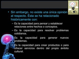 • Sin embargo, no existe una única opinión
al respecto. Ésta se ha relacionado
históricamente con:
– Es la capacidad para pensar y establecer
relaciones entre hechos o conceptos.
– Es la capacidad para resolver problemas
cotidianos.
– Es la capacidad
problemas.

para

generar

nuevos

– Es la capacidad para crear productos o para
ofrecer servicios dentro del propio ámbito
cultural.

 