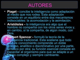 AUTORES
• Piaget - concibe la inteligencia como adaptación
al medio que nos rodea. Esta adaptación
consiste en un equilibrio entre dos mecanismos
indisociables: la acomodación y la asimilación.
• Aristóteles - la inteligencia era algo que el
hombre no compartía con los otros seres vivos y,
en cambio, sí la compartía, de algún modo, con
Dios.
• Herbert Spencer - formuló la teoría de la
inteligencia tradicional. Esta sostiene que todo
acto de conocimiento comprende un doble
proceso, analítico o discriminativo por una parte,
sintético por otra; su función esencial consiste en
capacitar al organismo para que se adapte a un
medio complejo y siempre cambiante.

 