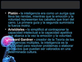 • Platón - la inteligencia era como un auriga que
lleva las riendas, mientras que la emoción y la
voluntad representan los caballos que tiran del
carro. La primera guía y la segunda suministra
la fuerza motriz.
• Aristóteles - lo simplificó al contraponer la
capacidad intelectual a la capacidad apetitiva
que abarca a la vez la emoción y la voluntad.
• Howard Gardner - creador de la Teoría de las
inteligencias múltiples, la inteligencia es la
capacidad para resolver problemas o elaborar
productos que puedan ser valorados en una
determinada cultura.

 