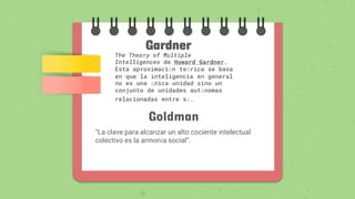 Gardner
The Theory of Multiple
Intelligences de Howard Gardner.
Esta aproximación teórica se basa
en que la inteligencia en general
no es una única unidad sino un
conjunto de unidades autónomas
relacionadas entre sí.
Goldman
“La clave para alcanzar un alto cociente intelectual
colectivo es la armonía social”.
 