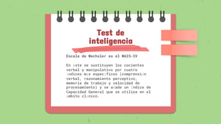 Escala de Wechsler es el WAIS-IV
En éste se sustituyen los cocientes
verbal y manipulativo por cuatro
índices más específicos (comprensión
verbal, razonamiento perceptivo,
memoria de trabajo y velocidad de
procesamiento) y se añade un Índice de
Capacidad General que se utiliza en el
ámbito clínico.
Test de
inteligencia
 