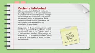 Cociente intelectual
El cociente intelectual o CI es la puntuación
global que se obtiene en diversos instrumentos
cuyo objetivo es medir la inteligencia. Su origen
es el concepto de “edad mental”, que proviene
de la primera escala de inteligencia: la que
desarrollaron Binet y Simon para evaluar las
necesidades especiales de niños con
dificultades de aprendizaje.
Los puntajes de CI (coeficiente de inteligencia)
de casi el 70 por ciento de la población general
se encuentran entre 85 y 115, y todos menos el
5 por ciento de la población tienen puntajes de
CI entre 70 y 130. Individuos con retraso mental
y la tasa de superdotados en ambos extremos
de inteligencia .
 