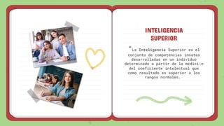 INTELIGENCIA
SUPERIOR
“La Inteligencia Superior es el
conjunto de competencias innatas
desarrolladas en un individuo
determinado a partir de la medición
del coeficiente intelectual que
como resultado es superior a los
rangos normales.
 