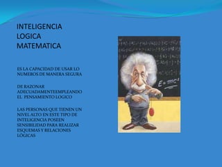 INTELIGENCIA LOGICA MATEMATICAES LA CAPACIDAD DE USAR LO NUMEROS DE MANERA SEGURA DE RAZONAR ADECUADAMENTEEMPLEANDO EL  PENSAMIENTO LOGICOLAS PERSONAS QUE TIENEN UN NIVEL ALTO EN ESTE TIPO DE INTELIGENCIA POSEEN SENSIBILIDAD PARA REALIZAR ESQUEMAS Y RELACIONES LÓGICAS