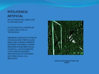 INTELIGENCIA ARTIFICIALES LA FUSION DEL ALMA CON LA TECNOLOGIAEL FUTURO ES LA FUSION DE LA BIOLOGIA CON LA TECNOLIGIASEREMOS CAPACES DE VIVIR EN UNA REALIDAD VIRTUAL QUE SIMULARA COMPLETAMENTE NUESTRO UNIVERSO, DONDE PRODEMOS PERCIBIR VISUAL , AUDITIVA, OLFATIVAMENTE  CON TODOS NUESTROS SENTIDOS EN UN UNIVERSO QUE SERA IGUAL A LA REALIDAD.DAR CLICK EN IMAGEN PARA VER VIDEO