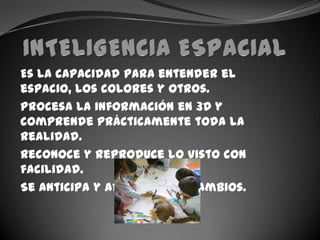 INTELIGENCIA ESPACIALEs la capacidad para entender el espacio, los colores y otros.Procesa la información en 3D y  comprende prácticamente toda la realidad.Reconoce y reproduce lo visto con facilidad.Se anticipa y adapta a los cambios.