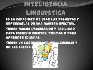 INTELIGENCIA LINGUISTICAEs la capacidad de usar las palabras y expresarlas de una manera efectiva.Tienen mucha imaginación y facilidad para escribir cuentos, poemas o para aprender idiomas.Tienen un correcto uso del lenguaje y  no les cuesta comunicarse.