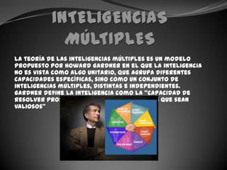 INTELIGENCIAS MÚLTIPLESLa teoría de las inteligencias múltiples es un modelo propuesto por Howard Gardner en el que la inteligencia no es vista como algo unitario, que agrupa diferentes capacidades específicas, sino como un conjunto de inteligencias múltiples, distintas e independientes. Gardner define la inteligencia como la “capacidad de resolver problemas o elaborar productos que sean valiosos”