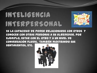 INTELIGENCIA INTERPERSONALEs la capacidad de poder relacionarse con otros  y conocer con otras personas a su alrededor. Por ejemplo, estar con el otro y a un nivel de conversación fluida,  también mostrando sus sentimientos, etc.