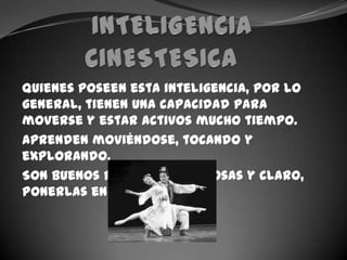 INTELIGENCIA CINESTESICA	Quienes poseen esta inteligencia, por lo general, tienen una capacidad para moverse y estar activos mucho tiempo.Aprenden moviéndose, tocando y explorando.Son buenos para inventar cosas y claro, ponerlas en práctica.
