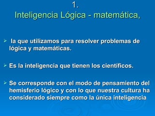 1.  Inteligencia Lógica - matemática, la que utilizamos para resolver problemas de lógica y matemáticas.  Es la inteligencia que tienen los científicos.  Se corresponde con el modo de pensamiento del  hemisferio lógico y con lo que nuestra cultura ha considerado siempre como la única inteligencia 